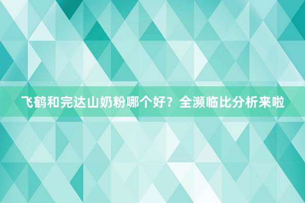 飞鹤和完达山奶粉哪个好？全濒临比分析来啦