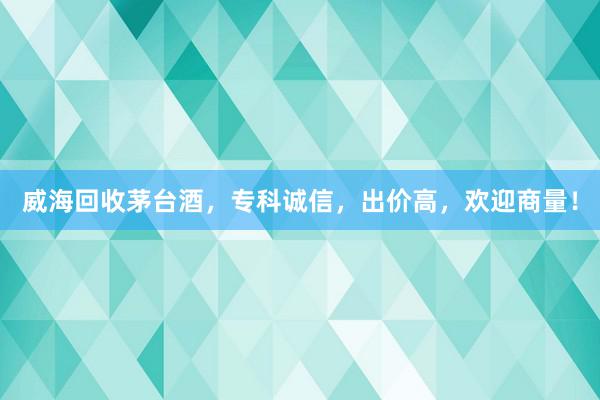 威海回收茅台酒，专科诚信，出价高，欢迎商量！