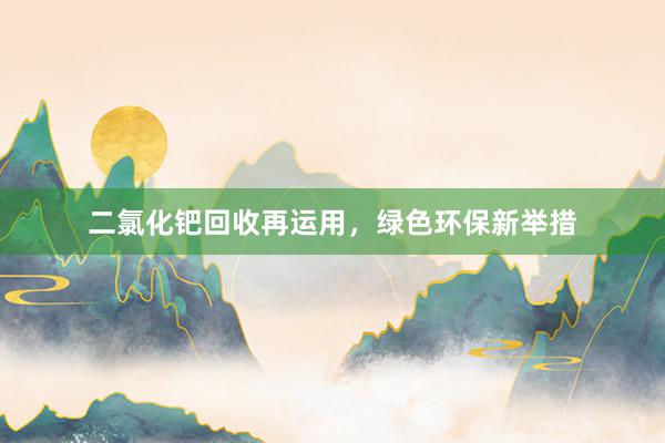二氯化钯回收再运用，绿色环保新举措